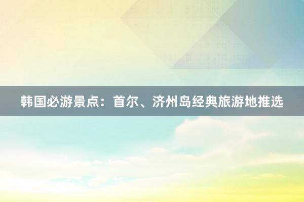 韩国必游景点：首尔、济州岛经典旅游地推选